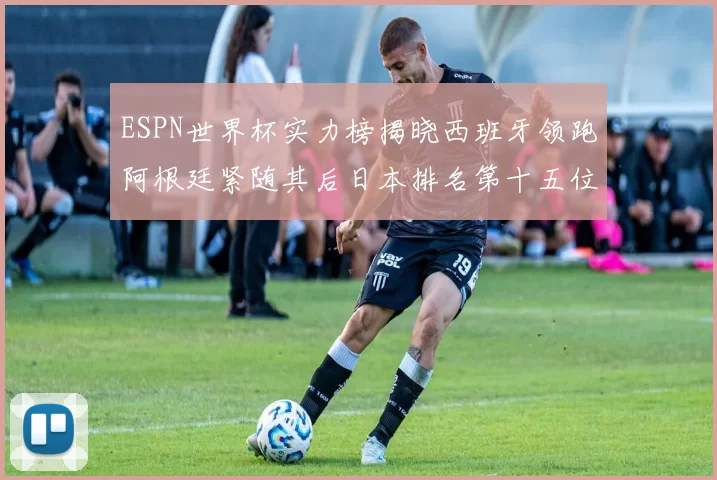 ESPN世界杯实力榜揭晓西班牙领跑阿根廷紧随其后日本排名第十五位