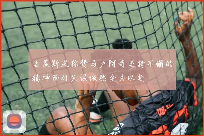 吉莱斯皮称赞马卢阿奇坚持不懈的精神面对失误依然全力以赴