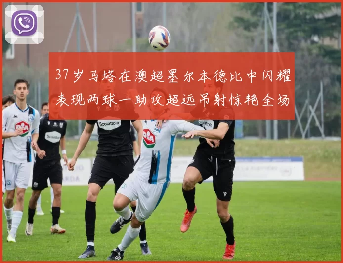37岁马塔在澳超墨尔本德比中闪耀表现两球一助攻超远吊射惊艳全场