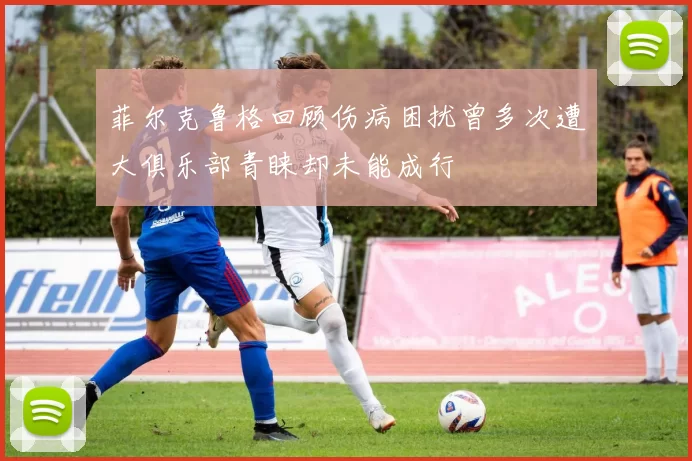 菲尔克鲁格回顾伤病困扰曾多次遭大俱乐部青睐却未能成行