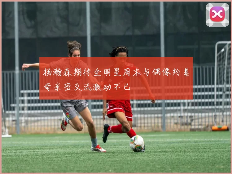 杨瀚森期待全明星周末与偶像约基奇亲密交流激动不已