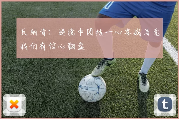 瓦纳肯：逆境中团结一心客战马竞我们有信心翻盘