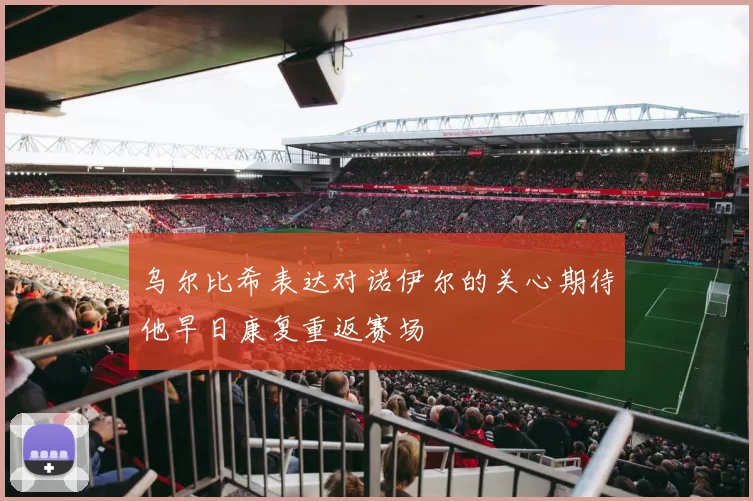 乌尔比希表达对诺伊尔的关心期待他早日康复重返赛场