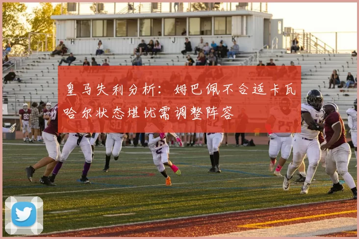 皇马失利分析：姆巴佩不合适卡瓦哈尔状态堪忧需调整阵容