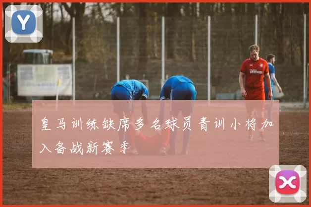 皇马训练缺席多名球员青训小将加入备战新赛季
