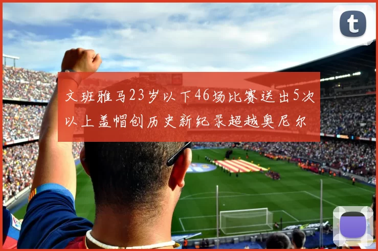 文班雅马23岁以下46场比赛送出5次以上盖帽创历史新纪录超越奥尼尔
