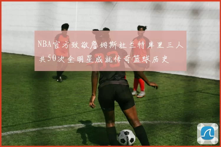 NBA官方致敬詹姆斯杜兰特库里三人共50次全明星成就传奇篮球历史
