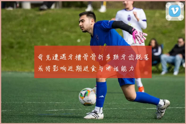 奇克遭遇牙槽骨骨折多颗牙齿脱落或将影响近期进食与讲话能力