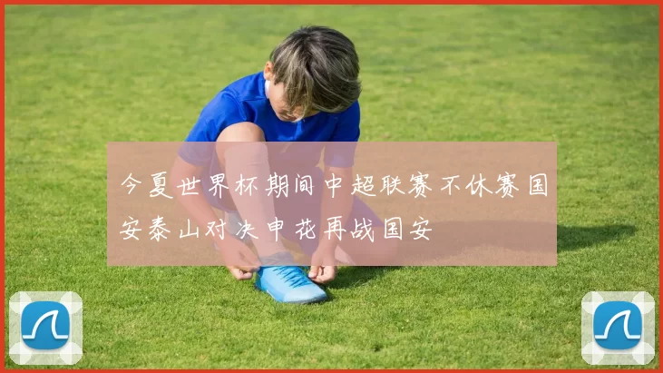 今夏世界杯期间中超联赛不休赛国安泰山对决申花再战国安