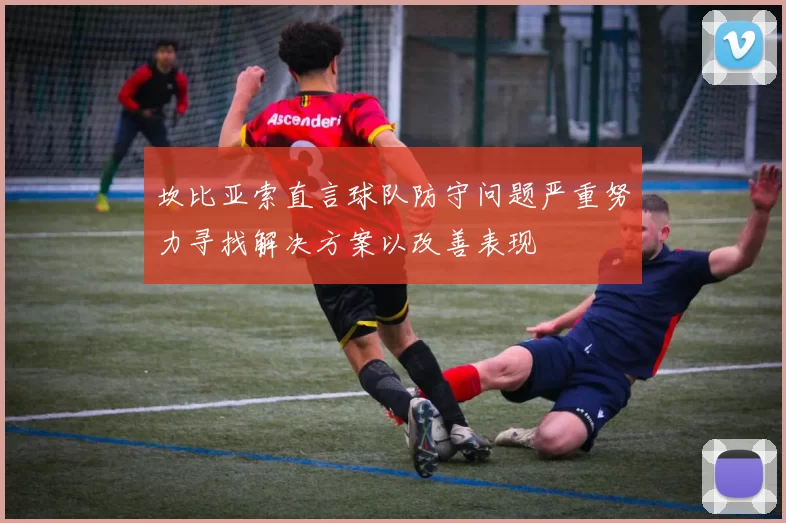 坎比亚索直言球队防守问题严重努力寻找解决方案以改善表现