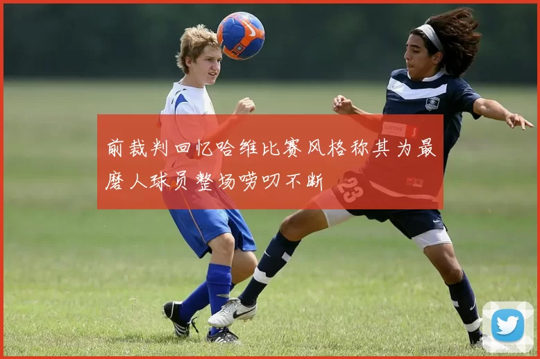 前裁判回忆哈维比赛风格称其为最磨人球员整场唠叨不断